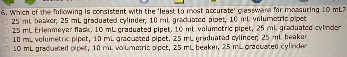 6. Which of the following is consistent with the 'least to most accurate' glassware for measuring 10 mL?
25 mL beaker, 25 mL graduated cylinder, 10 mL graduated pipet, 10 mL volumetric pipet
25 mL Erlenmeyer flask, 10 mL graduated pipet, 10 mL volumetric pipet, 25 mL graduated cylinder
10 mL volumetric pipet, 10 mL graduated pipet, 25 mL graduated cylinder, 25 mL beaker
O 10 mL graduated pipet, 10 mL volumetric pipet, 25 mL beaker, 25 mL graduated cylinder
