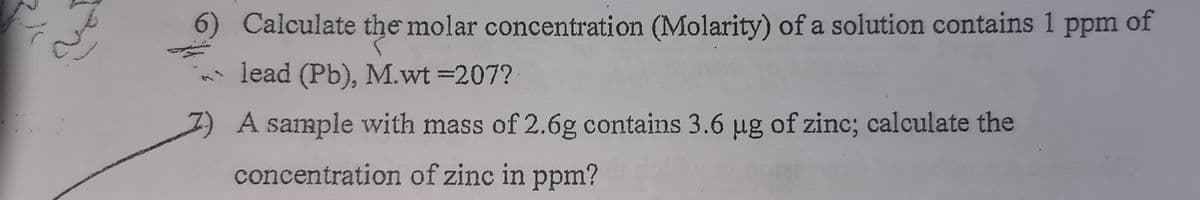 6) Calculate the molar concentration (Molarity) of a solution contains 1 ppm
of
lead (Pb), M.wt =207?
A sample with mass of 2.6g contains 3.6 µug of zinc; calculate the
concentration of zinc in ppm?

