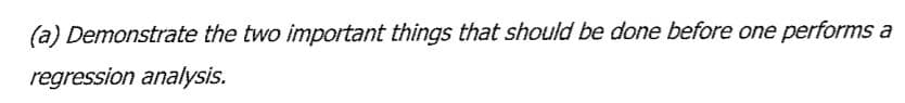 (a) Demonstrate the two important things that should be done before one performs a
regression analysis.
