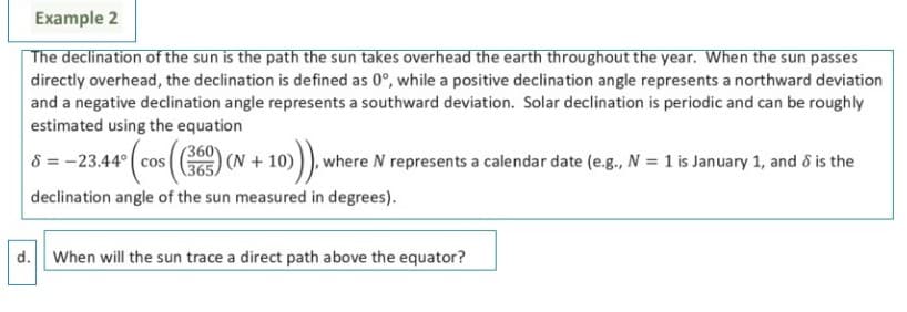 Example 2
The declination of the sun is the path the sun takes overhead the earth throughout the year. When the sun passes
directly overhead, the declination is defined as 0°, while a positive declination angle represents a northward deviation
and a negative declination angle represents a southward deviation. Solar declination is periodic and can be roughly
estimated using the equation
8 = -23.44° ( cos
(360
(N + 10) )), where N represents a calendar date (e.g., N = 1 is January 1, and d is the
365
declination angle of the sun measured in degrees).
d.
When will the sun trace a direct path above the equator?
