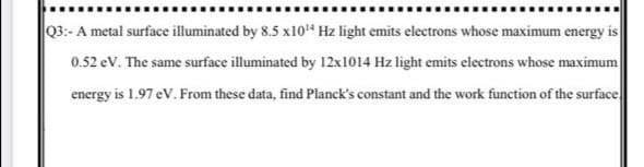 Q3:- A metal surface illuminated by 8.5 x10" Hz light emits electrons whose maximum energy is
0.52 ev. The same surface illuminated by 12x1014 Hz light emits electrons whose maximum
energy is 1.97 eV. From these data, find Planck's constant and the work function of the surface

