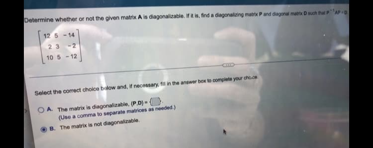 Determine whether or not the given matrix A is diagonalizable. If it is, find a diagonalizing matrix P and diagonal matrix D such that PAP-D.
12 5-14
23 -2
10 5 -12
Select the correct choice below and, if necessary, fill in the answer box to complete your choice.
OA. The matrix is diagonalizable, (P.D) = .
(Use a comma to separate matrices as needed.)
B. The matrix is not diagonalizable.