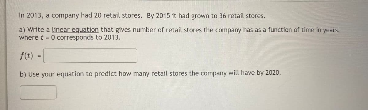 In 2013, a company had 20 retail stores. By 2015 it had grown to 36 retail stores.
a) Write a linear equation that gives number of retail stores the company has as a function of time in years,
where t = 0 corresponds to 2013.
f(t)
%D
b) Use your equation to predict how many retail stores the company will have by 2020.
