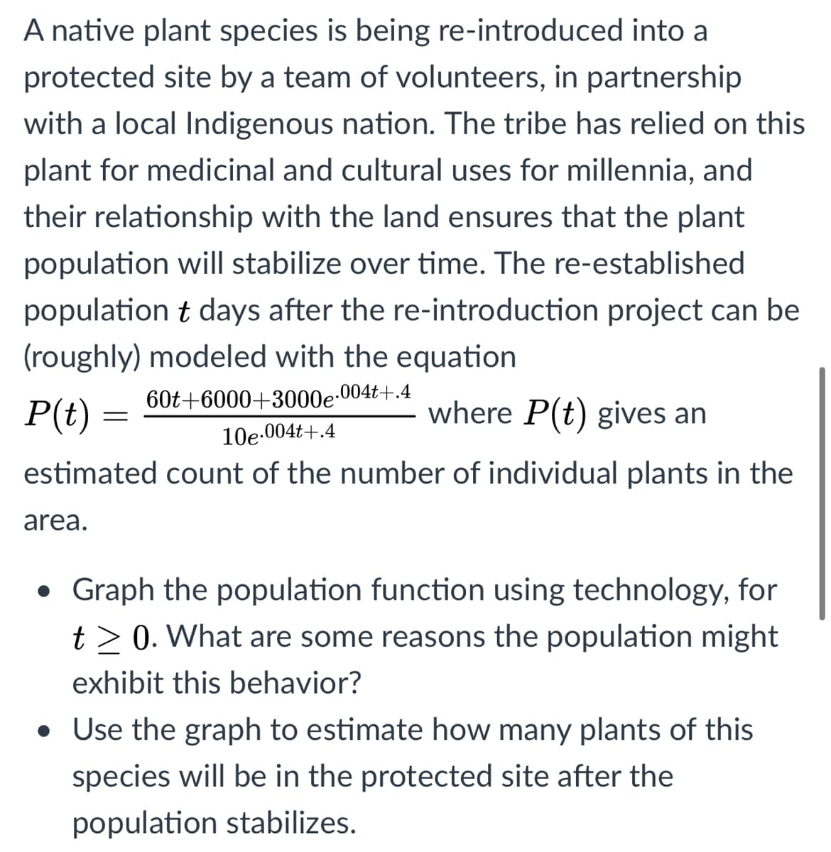 A native plant species is being re-introduced into a
protected site by a team of volunteers, in partnership
with a local Indigenous nation. The tribe has relied on this
plant for medicinal and cultural uses for millennia, and
their relationship with the land ensures that the plant
population will stabilize over time. The re-established
population t days after the re-introduction project can be
(roughly) modeled with the equation
P(t) =
60t+6000+3000e:004t+.4
where P(t) gives an
10e.004t+.4
estimated count of the number of individual plants in the
area.
• Graph the population function using technology, for
t > 0. What are some reasons the population might
exhibit this behavior?
• Use the graph to estimate how many plants of this
species will be in the protected site after the
population stabilizes.
