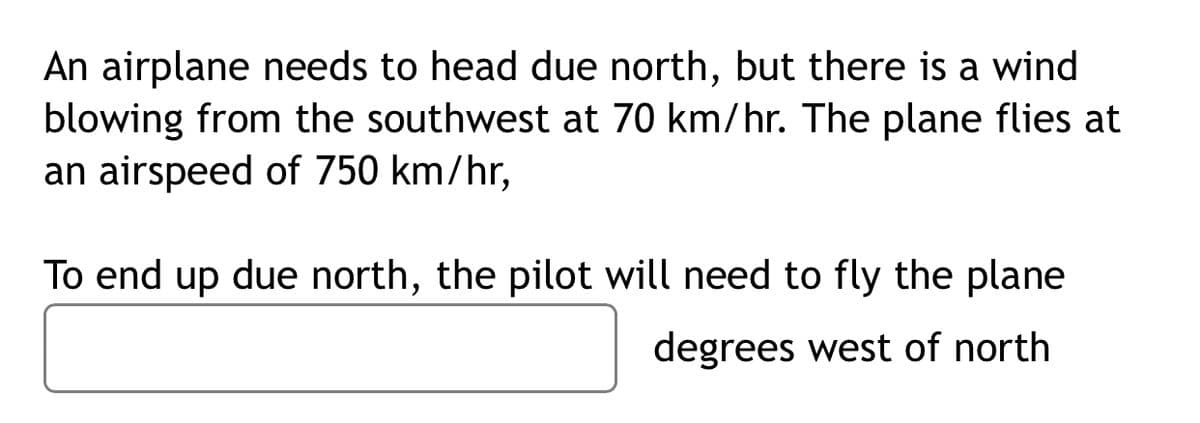 An airplane needs to head due north, but there is a wind
blowing from the southwest at 70 km/hr. The plane flies at
an airspeed of 750 km/hr,
To end up due north, the pilot will need to fly the plane
degrees west of north
