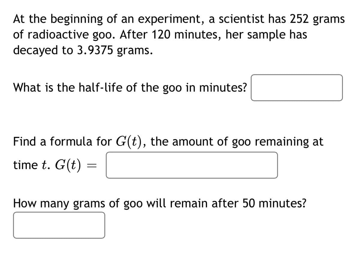 At the beginning of an experiment, a scientist has 252 grams
of radioactive goo. After 120 minutes, her sample has
decayed to 3.9375 grams.
What is the half-life of the goo in minutes?
Find a formula for G(t), the amount of goo remaining at
time t. G(t) =
How many grams of goo will remain after 50 minutes?
