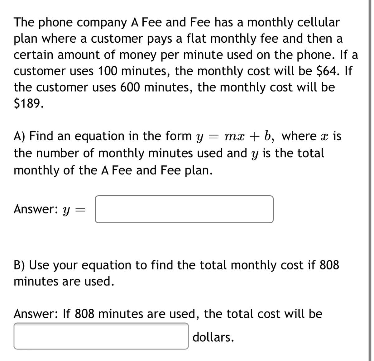 The phone company A Fee and Fee has a monthly cellular
plan where a customer pays a flat monthly fee and then a
certain amount of money per minute used on the phone. If a
customer uses 100 minutes, the monthly cost will be $64. If
the customer uses 600 minutes, the monthly cost will be
$189.
A) Find an equation in the form y = mx + b, where x is
the number of monthly minutes used and y is the total
monthly of the A Fee and Fee plan.
Answer: y =
B) Use your equation to find the total monthly cost if 808
minutes are used.
Answer: If 808 minutes are used, the total cost will be
dollars.
