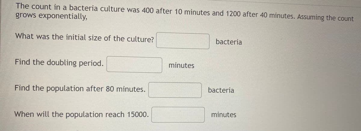 The count in a bacteria culture was 400 after 10 minutes and 1200 after 40 minutes. Assuming the count
grows exponentially,
What was the initial size of the culture?
bacteria
Find the doubling period.
minutes
Find the population after 80 minutes.
bacteria
minutes
When will the population reach 15000.
