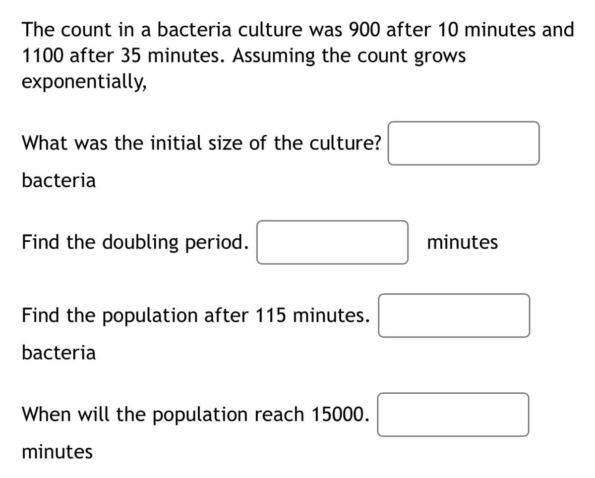 The count in a bacteria culture was 900 after 10 minutes and
1100 after 35 minutes. Assuming the count grows
exponentially,
What was the initial size of the culture?
bacteria
Find the doubling period.
minutes
Find the population after 115 minutes.
bacteria
When will the population reach 15000.
minutes
