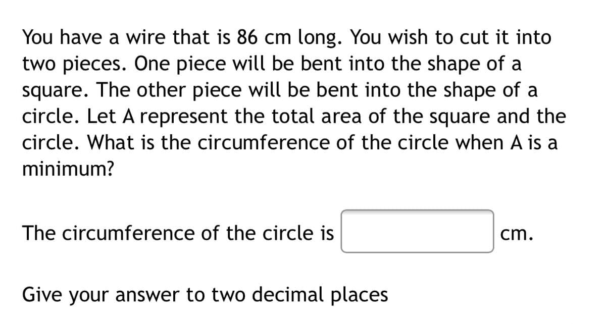 You have a wire that is 86 cm long. You wish to cut it into
two pieces. One piece will be bent into the shape of a
square. The other piece will be bent into the shape of a
circle. Let A represent the total area of the square and the
circle. What is the circumference of the circle when A is a
minimum?
The circumference of the circle is
cm.
Give your answer to two decimal places
