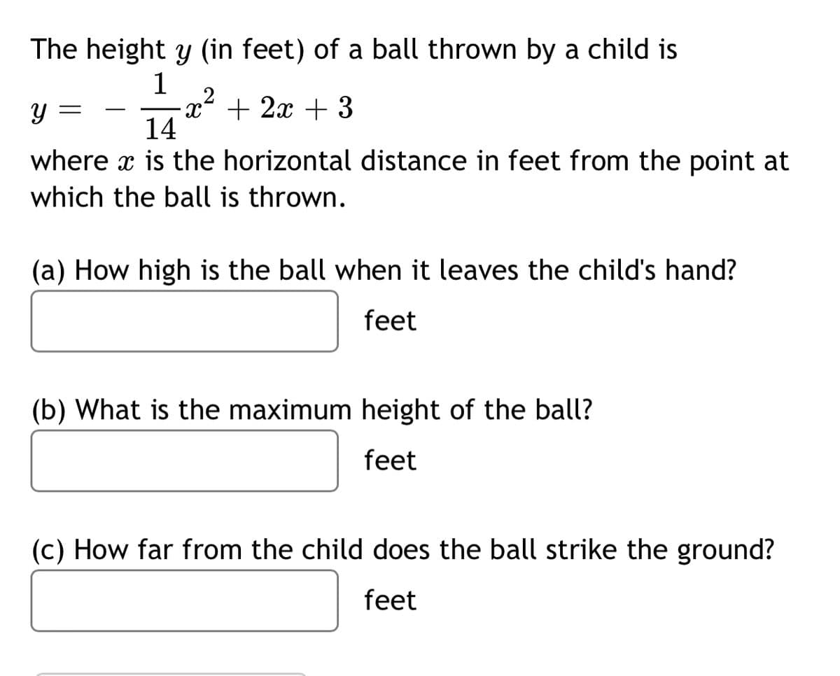 The height y (in feet) of a ball thrown by a child is
1
y =
+ 2x + 3
-
14
where x is the horizontal distance in feet from the point at
which the ball is thrown.
(a) How high is the ball when it leaves the child's hand?
feet
(b) What is the maximum height of the ball?
feet
(c) How far from the child does the ball strike the ground?
feet
