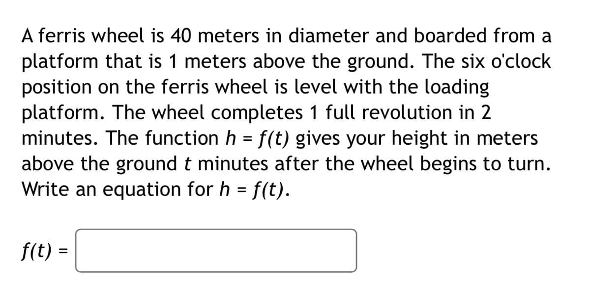 A ferris wheel is 40 meters in diameter and boarded from a
platform that is 1 meters above the ground. The six o'clock
position on the ferris wheel is level with the loading
platform. The wheel completes 1 full revolution in 2
minutes. The function h = f(t) gives your height in meters
above the ground t minutes after the wheel begins to turn.
Write an equation for h = f(t).
f(t) =
