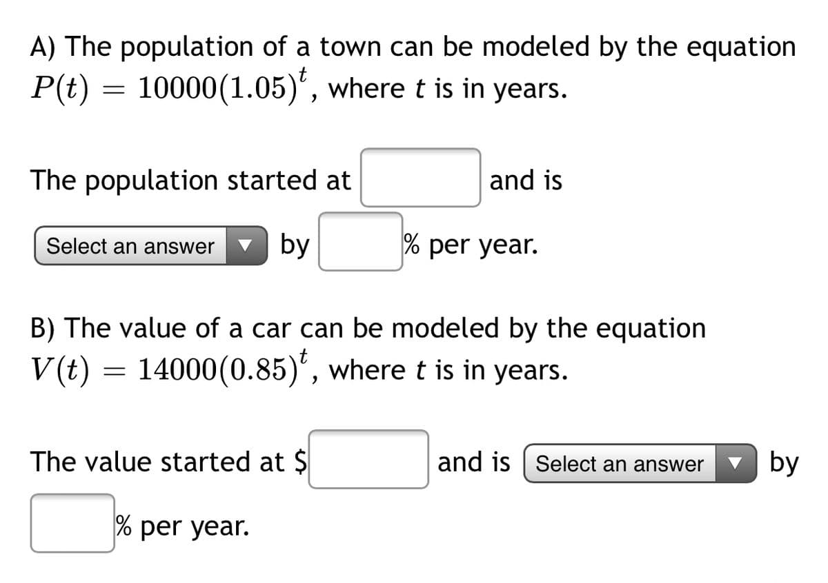 A) The population of a town can be modeled by the equation
P(t) = 10000(1.05)', where t is in years.
The population started at
and is
Select an answer
by
% per year.
B) The value of a car can be modeled by the equation
V(t) = 14000(0.85)', where t is in years.
The value started at $
and is | Select an answer
by
% per year.
