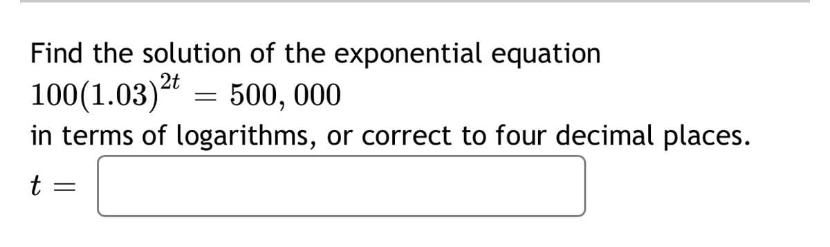 Find the solution of the exponential equation
2t
100(1.03)* = 500, 00
in terms of logarithms, or correct to four decimal places.
