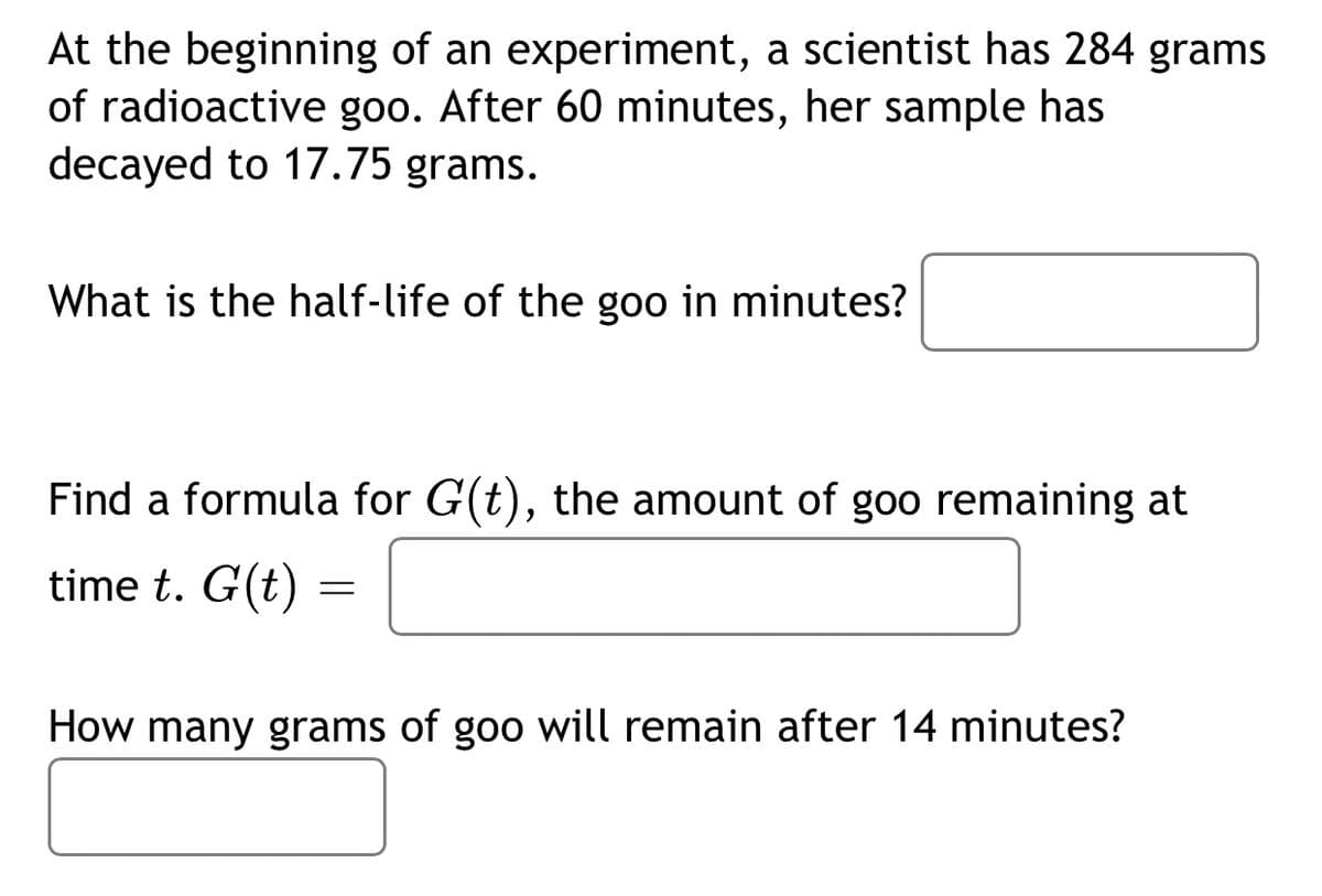 At the beginning of an experiment, a scientist has 284 grams
of radioactive goo. After 60 minutes, her sample has
decayed to 17.75 grams.
What is the half-life of the goo in minutes?
Find a formula for G(t), the amount of goo remaining at
time t. G(t) =
How many grams of goo will remain after 14 minutes?
