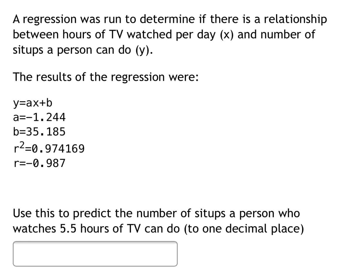 A regression was run to determine if there is a relationship
between hours of TV watched per day (x) and number of
situps a person can do (y).
The results of the regression were:
y=ax+b
a=-1.244
b=35.185
r2=0.974169
r=-0.987
Use this to predict the number of situps a person who
watches 5.5 hours of TV can do (to one decimal place)
