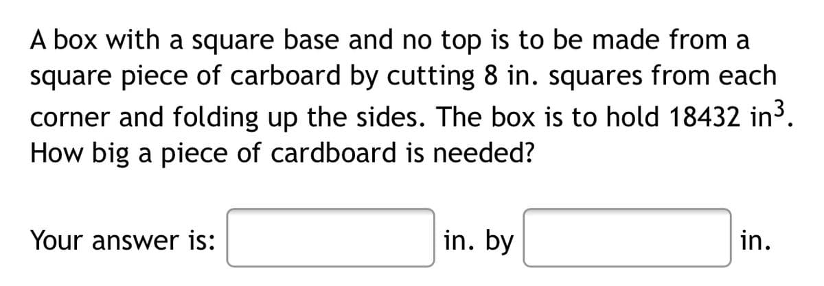 A box with a square base and no top is to be made from a
square piece of carboard by cutting 8 in. squares from each
corner and folding up the sides. The box is to hold 18432 in³.
How big a piece of cardboard is needed?
Your answer is:
in. by
in.

