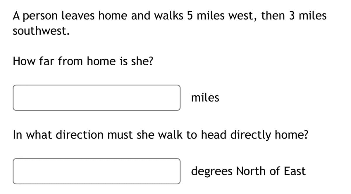 A person leaves home and walks 5 miles west, then 3 miles
southwest.
How far from home is she?
miles
In what direction must she walk to head directly home?
degrees North of East
