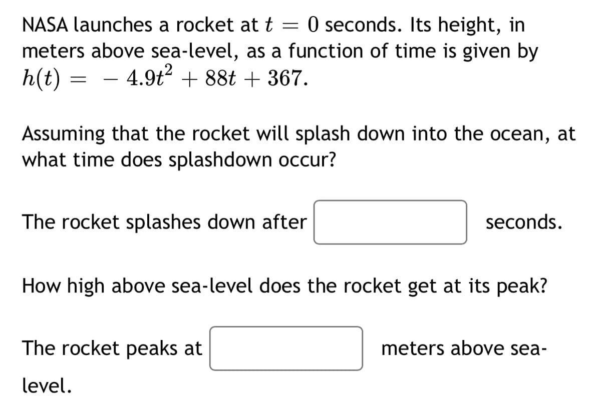 NASA launches a rocket at t = 0 seconds. Its height, in
meters above sea-level, as a function of time is given by
h(t)
4.9t + 88t + 367.
-
Assuming that the rocket will splash down into the ocean, at
what time does splashdown occur?
The rocket splashes down after
seconds.
How high above sea-level does the rocket get at its peak?
The rocket peaks at
meters above sea-
level.
