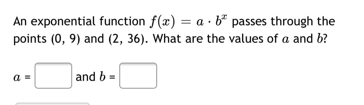 An exponential function f(x)
= a · b° passes through the
points (0, 9) and (2, 36). What are the values of a and b?
a =
and b =
