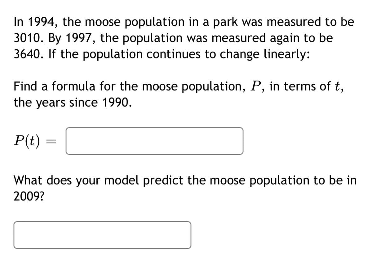 In 1994, the moose population in a park was measured to be
3010. By 1997, the population was measured again to be
3640. If the population continues to change linearly:
Find a formula for the moose population, P, in terms of t,
the years since 1990.
P(t)
What does your model predict the moose population to be in
2009?
