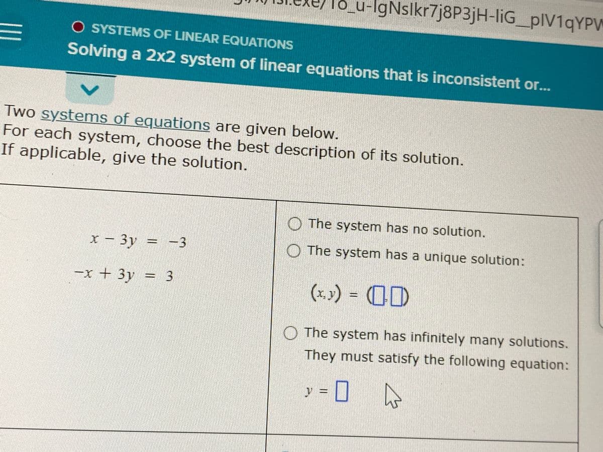 lo_u-IgNslkr7j8P3jH-liG_pIV1qYPW
O SYSTEMS OF LINEAR EQUATIONS
II
Solving a 2x2 system of linear equations that is inconsistent or..
Two systems of equations are given below.
For each system, choose the best description of its solution.
If applicable, give the solution.
The system has no solution.
x – 3y = -3
The system has a unique solution:
-x + 3y = 3
(x.) = (0)
nansr
O The system has infinitely many solutions.
They must satisfy the following equation:
y%3D
