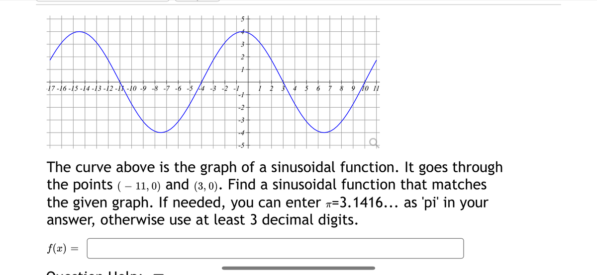 17 -16 -15 -14 -13 -12 -İX -10 -9 -8 -7 -6 -5 4 -3 -2 -1
2 3
6 7 8 9 4o 11
-2
-4
The curve above is the graph of a sinusoidal function. It goes through
the points (- 11, 0) and (3, 0). Find a sinusoidal function that matches
the given graph. If needed, you can enter 7=3.1416... as 'pi' in your
answer, otherwise use at least 3 decimal digits.
••.
f(x) =
