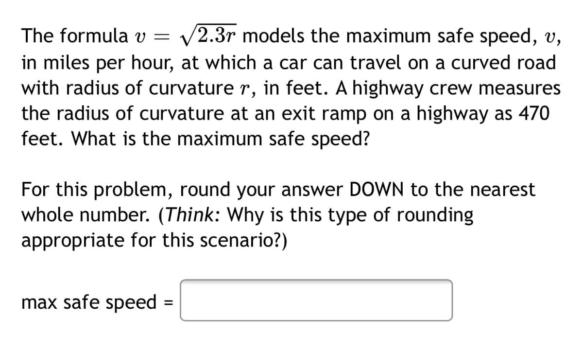 The formula v = v2.3r models the maximum safe speed, v,
in miles per hour, at which a car can travel on a curved road
with radius of curvature r, in feet. A highway crew measures
the radius of curvature at an exit ramp on a highway as 470
feet. What is the maximum safe speed?
For this problem, round your answer DOWN to the nearest
whole number. (Think: Why is this type of rounding
appropriate for this scenario?)
max safe speed =
