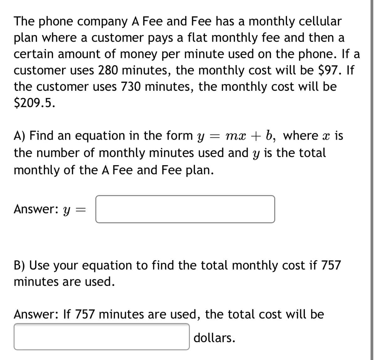 The phone company A Fee and Fee has a monthly cellular
plan where a customer pays a flat monthly fee and then a
certain amount of money per minute used on the phone. If a
customer uses 280 minutes, the monthly cost will be $97. If
the customer uses 730 minutes, the monthly cost will be
$209.5.
A) Find an equation in the form y = mx + b, where x is
the number of monthly minutes used and y is the total
monthly of the A Fee and Fee plan.
Answer: y
B) Use your equation to find the total monthly cost if 757
minutes are used.
Answer: If 757 minutes are used, the total cost will be
dollars.
