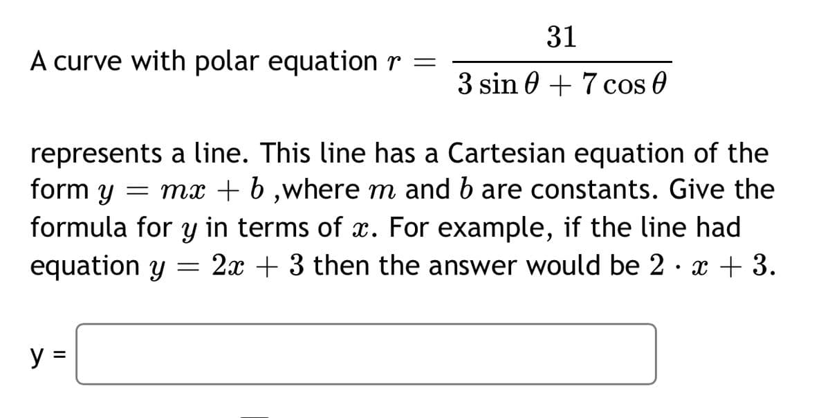 31
A curve with polar equation r =
3 sin 0 + 7 cos 0
represents a line. This line has a Cartesian equation of the
form y
= mx + b ,where m and b are constants. Give the
formula for y in terms of x. For example, if the line had
equation y = 2x + 3 then the answer would be 2 · x + 3.
y =
%D
