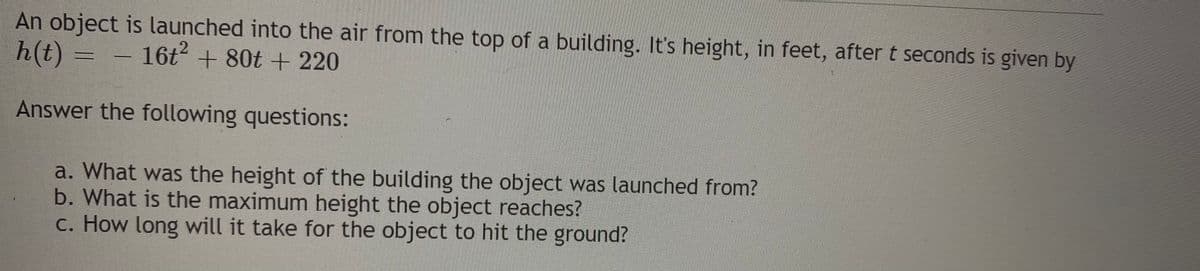 An object is launched into the air from the top of a building. It's height, in feet, after t seconds is given by
h(t) = – 16ť + 80t + 220
Answer the following questions:
a. What was the height of the building the object was launched from?
b. What is the maximum height the object reaches?
c. How long will it take for the object to hit the ground?
