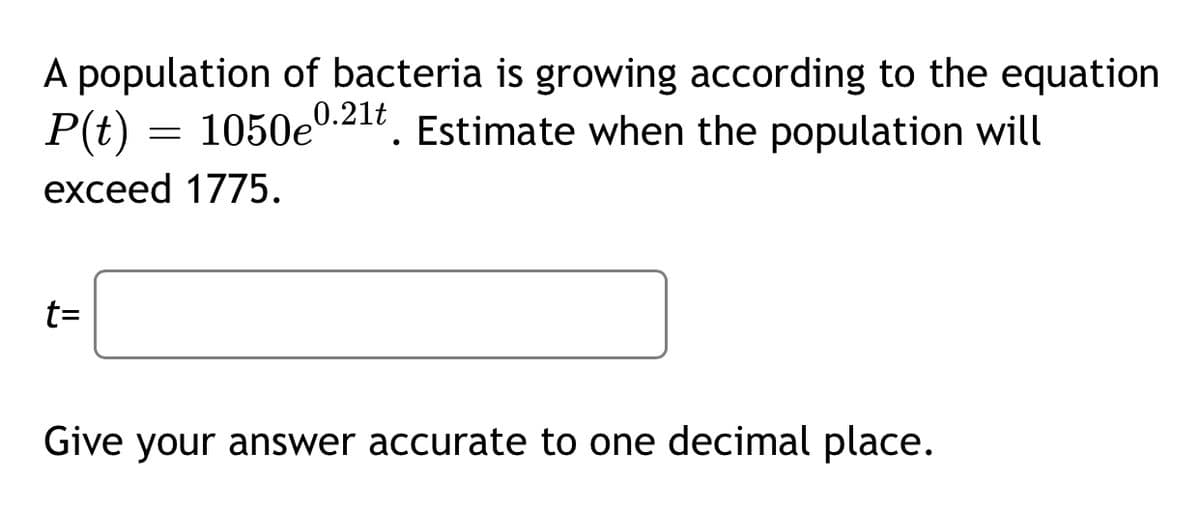 A population of bacteria is growing according to the equation
P(t)
1050e
0.21t
Estimate when the population will
exceed 1775.
t=
Give your answer accurate to one decimal place.
