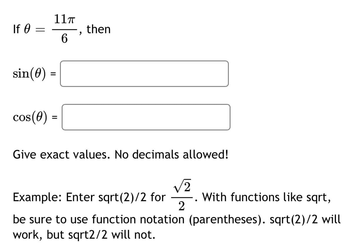 11T
If 0
then
6.
sin(0) =
%3D
cos(0) =
Give exact values. No decimals allowed!
V2
With functions like sqrt,
2
Example: Enter sqrt(2)/2 for
be sure to use function notation (parentheses). sqrt(2)/2 will
work, but sqrt2/2 will not.
