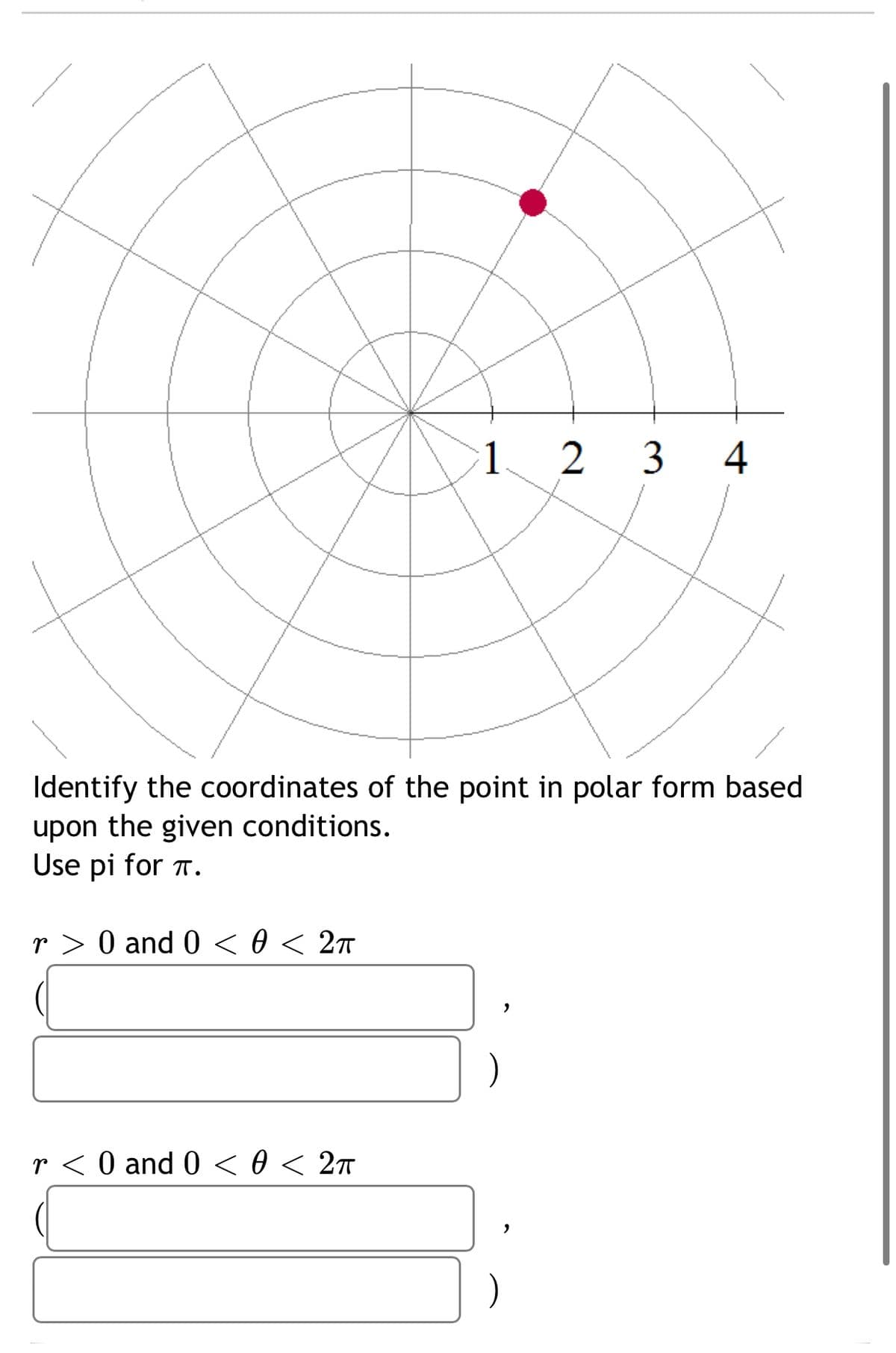 1 2 3
4
Identify the coordinates of the point in polar form based
upon the given conditions.
Use pi for T.
r > 0 and 0 < 0 < 2ñ
r < 0 and 0 <0 < 27
