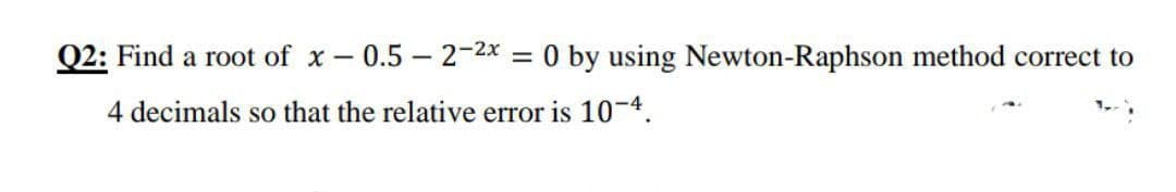Q2: Find a root of x - 0.5 – 2-2x = 0 by using Newton-Raphson method correct to
4 decimals so that the relative error is 10-4.
