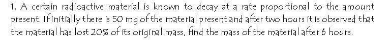 1. A certain radioactive material is known to decay at a rate proportional to the amount
present. Ifinitially there is 50 mg of the material present and after two hours it is observed that
the material has lost 20% of its original mass, find the mass of the material after 6 hours.
