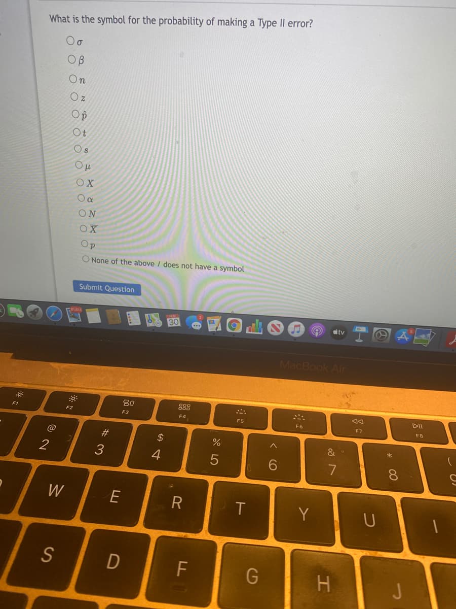 What is the symbol for the probability of making a Type II error?
OB
On
Op
Ot
Os
OX
ON
Op
O None of the above / does not have a symbol
Submit Question
30
tv
MacBook Air
80
F1
F2
F3
F4
F5
F6
E7
FB
#
$
&
2
4
7
W
E
T
Y
S
F
H.
J
* 00
