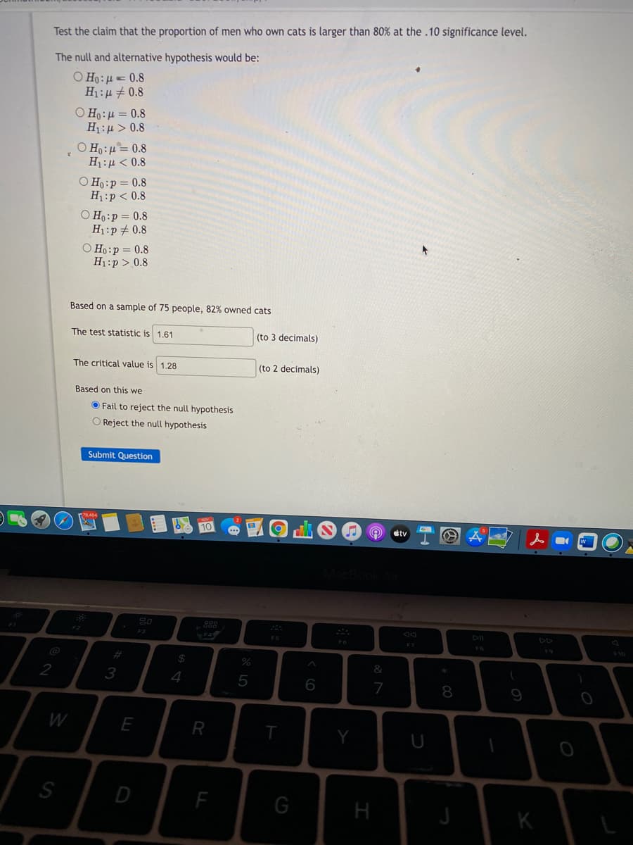 Test the claim that the proportion of men who own cats is larger than 80% at the .10 significance level.
The null and alternative hypothesis would be:
O Ho: 4 = 0.8
H1:µ + 0.8
O Ho:4 = 0.8
H1:µ > 0.8
O Ho:µ= 0.8
Ημ < 0.8
O Ho:p= 0.8
H1:p < 0.8
O Ho:p= 0.8
H1:p+ 0.8
O Ho:p = 0.8
H1:p > 0.8
Based on a sample of 75 people, 82% owned cats
The test statistic is 1.61
(to 3 decimals)
The critical value is 1.28
(to 2 decimals)
Based on this we
O Fail to reject the null hypothesis
O Reject the null hypothesis
Submit Question
tv
888
F2
DII
DD
F7
FB
F9
%23
2$
&
2
4
6
7
8
9
W
E
S
D
F
H
K
