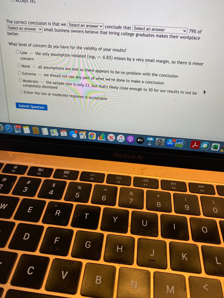 -серt Но
v 79% of
The correct conclusion is that we Select an answer ♥ conclude that Select an answer
Select an answer v small business owners believe that hiring college graduates makes their workplace
better.
What level of concern do you have for the validity of your results?
O Low – the only assumption violated (ngo = 4.83) misses by a very small margin, so there is minor
concern
O None
all assumptions are met so there appears to be no problem with the conclusion
O Extreme - we should not use any part of what we've done to make a conclusion
O Moderate - the sample size is only 23, but that's likely close enough to 30 for our results to not be
completely dismissed
O Either the low or moderate response is acceptable
Submit Question
tv
MacBook Air
80
DII
DD
F2
F4
F5
F3
F6
E7
FB
F9
@
#
$
&
3
4
7
8.
W
R
Y
U
D
F
J
K
C
V
