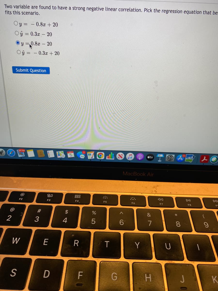 Two variable are found to have a strong negative linear correlation. Pick the regression equation that be-
fits this scenario.
Oy = – 0.8x + 20
Oŷ = 0.3x – 20
O y = 0.8x – 20
Oŷ = – 0.3x + 20
Submit Question
tv
MacBook Air
888
DII
F2
F3
F4
F5
F6
F7
F8
@
23
2$
2
3
4
7
8.
W
E
T
Y
U
S
F
H.
K.
