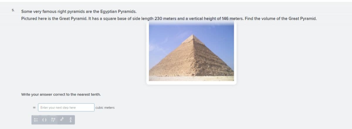 5.
Some very famous right pyramids are the Egyptian Pyramids.
Pictured here is the Great Pyramid. It has a square base of side length 230 meters and a vertical height of 146 meters. Find the volume of the Great Pyramid.
Write your answer correct to the nearest tenth.
Enter your next step here
cubic meters
