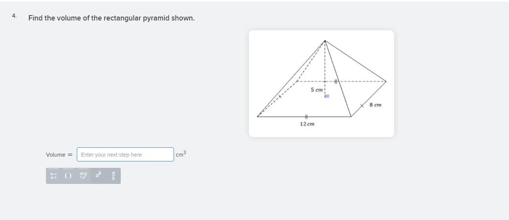 4.
Find the volume of the rectangular pyramid shown.
5 cm
8 cm
12 cm
Volume =
Enter your next step here
cm
