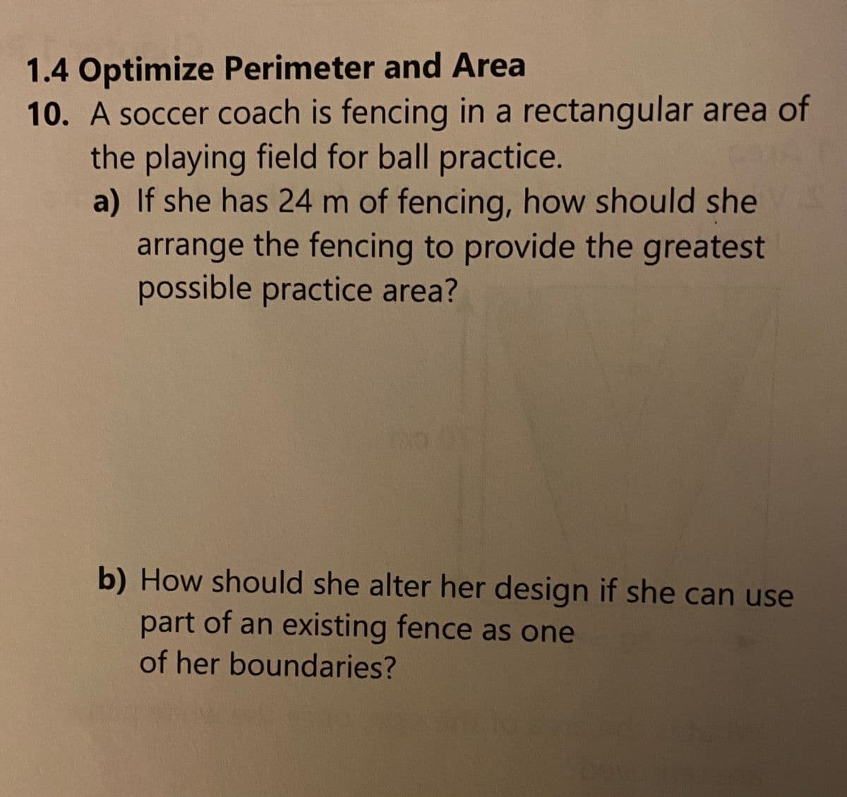 1.4 Optimize Perimeter and Area
10. A soccer coach is fencing in a rectangular area of
the playing field for ball practice.
a) If she has 24 m of fencing, how should she
arrange the fencing to provide the greatest
possible practice area?
b) How should she alter her design if she can use
part of an existing fence as one
of her boundaries?
