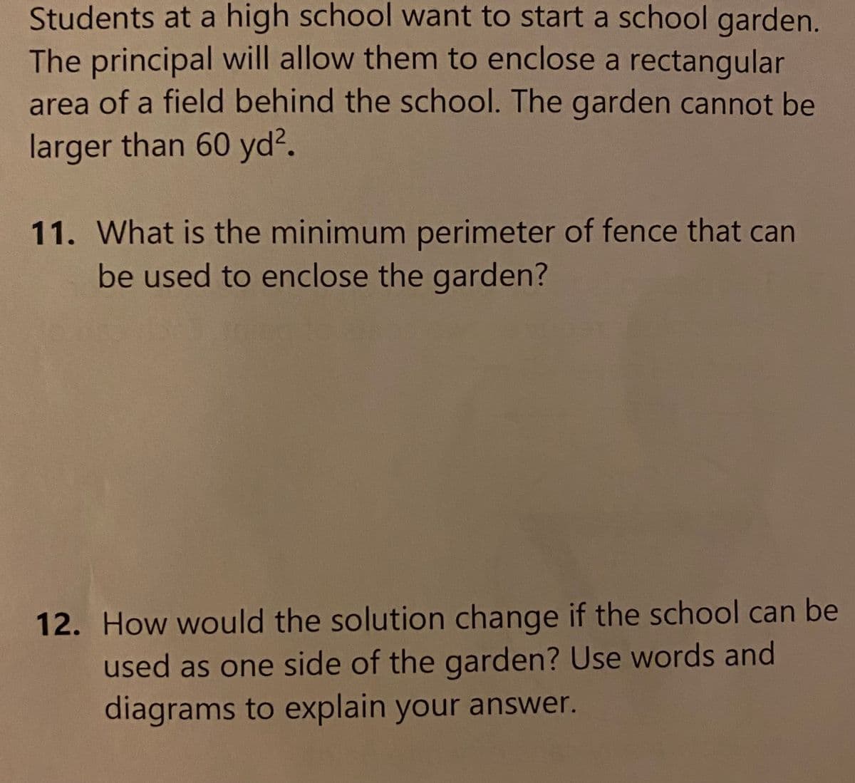 Students at a high school want to start a school garden.
The principal will allow them to enclose a rectangular
area of a field behind the school. The garden cannot be
larger than 60 yd?.
11. What is the minimum perimeter of fence that can
be used to enclose the garden?
12. How would the solution change if the school can be
used as one side of the garden? Use words and
diagrams to explain your answer.
