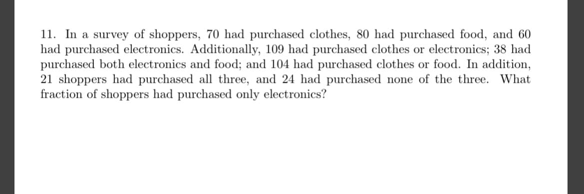 11. In a survey of shoppers, 70 had purchased clothes, 80 had purchased food, and 60
had purchased electronics. Additionally, 109 had purchased clothes or electronics; 38 had
purchased both electronics and food; and 104 had purchased clothes or food. In addition,
21 shoppers had purchased all three, and 24 had purchased none of the three. What
fraction of shoppers had purchased only electronics?
