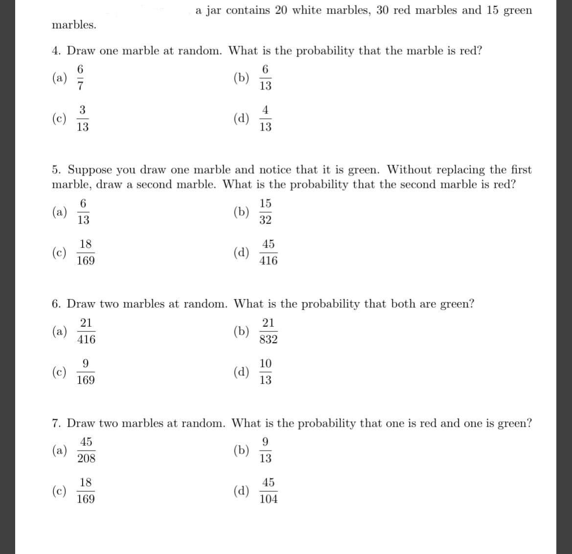 a jar contains 20 white marbles, 30 red marbles and 15 green
marbles.
4. Draw one marble at random. What is the probability that the marble is red?
6
(a)
7
(b)
13
3
(c)
13
4
(d)
13
5. Suppose you draw one marble and notice that it is green. Without replacing the first
marble, draw a second marble. What is the probability that the second marble is red?
15
(a)
13
(b)
32
18
45
(c)
169
(d)
416
6. Draw two marbles at random. What is the probability that both are green?
21
21
(a)
416
(b)
832
9
10
(c)
169
(d)
13
7. Draw two marbles at random. What is the probability that one is red and one is green?
45
9
(a)
208
(b)
13
18
45
(c)
169
(d)
104
