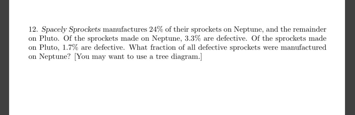 12. Spacely Sprockets manufactures 24% of their sprockets on Neptune, and the remainder
on Pluto. Of the sprockets made on Neptune, 3.3% are defective. Of the sprockets made
on Pluto, 1.7% are defective. What fraction of all defective sprockets were manufactured
on Neptune? [You may want to use a tree diagram.]
