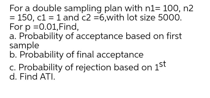 For a double sampling plan with n1= 100, n2
= 150, c1 = 1 and c2 =6,with lot size 5000.
For p =0.01,Find,
a. Probability of acceptance based on first
sample
b. Probability of final acceptance
c. Probability of rejection based on 1st
d. Find ATI.
