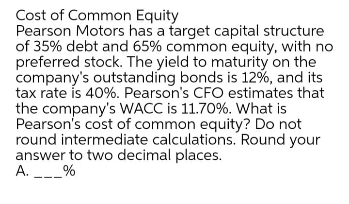 Cost of Common Equity
Pearson Motors has a target capital structure
of 35% debt and 65% common equity, with no
preferred stock. The yield to maturity on the
company's outstanding bonds is 12%, and its
tax rate is 40%. Pearson's CFO estimates that
the company's WACC is 11.70%. What is
Pearson's cost of common equity? Do not
round intermediate calculations. Round your
answer to two decimal places.
A.
