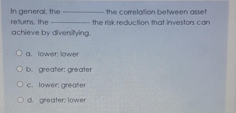 In general, the
the correlation between asset
returns, the
the risk reduction that investors can
achieve by diversifying.
O a. lower; lower
O b. greater; greater
O c. lower; greater
d. greater; lower
